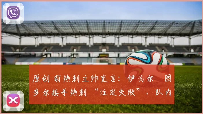 原创 前热刺主帅直言:伊戈尔・图多尔接手热刺 “注定失败”,队内氛围 “ toxic 至极”