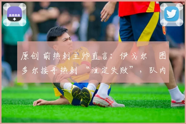 原创 前热刺主帅直言:伊戈尔・图多尔接手热刺 “注定失败”,队内氛围 “ toxic 至极”