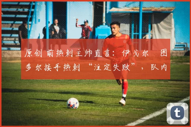 原创 前热刺主帅直言:伊戈尔・图多尔接手热刺 “注定失败”,队内氛围 “ toxic 至极”