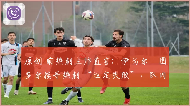 原创 前热刺主帅直言:伊戈尔・图多尔接手热刺 “注定失败”,队内氛围 “ toxic 至极”