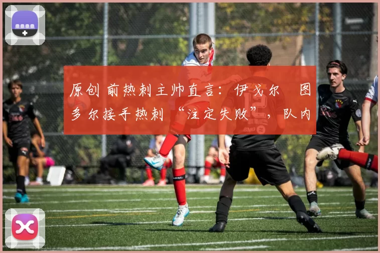 原创 前热刺主帅直言:伊戈尔・图多尔接手热刺 “注定失败”,队内氛围 “ toxic 至极”