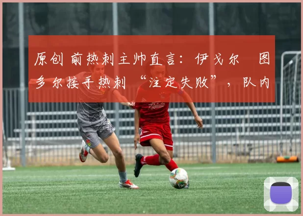 原创 前热刺主帅直言:伊戈尔・图多尔接手热刺 “注定失败”,队内氛围 “ toxic 至极”