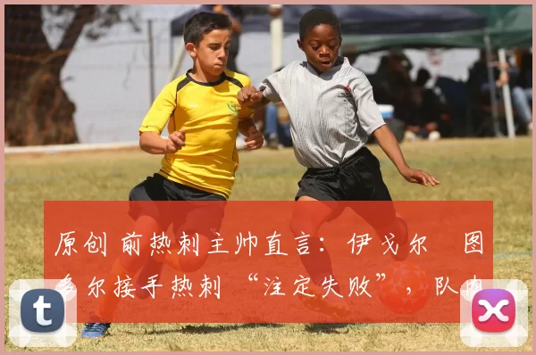 原创 前热刺主帅直言:伊戈尔・图多尔接手热刺 “注定失败”,队内氛围 “ toxic 至极”