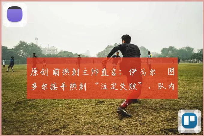 原创 前热刺主帅直言:伊戈尔・图多尔接手热刺 “注定失败”,队内氛围 “ toxic 至极”