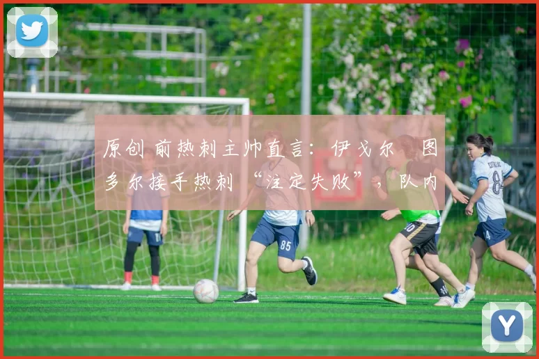 原创 前热刺主帅直言:伊戈尔・图多尔接手热刺 “注定失败”,队内氛围 “ toxic 至极”