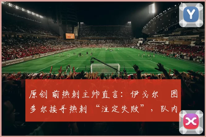 原创 前热刺主帅直言:伊戈尔・图多尔接手热刺 “注定失败”,队内氛围 “ toxic 至极”