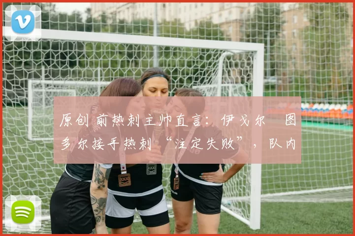 原创 前热刺主帅直言:伊戈尔・图多尔接手热刺 “注定失败”,队内氛围 “ toxic 至极”