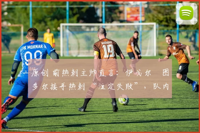 原创 前热刺主帅直言:伊戈尔・图多尔接手热刺 “注定失败”,队内氛围 “ toxic 至极”