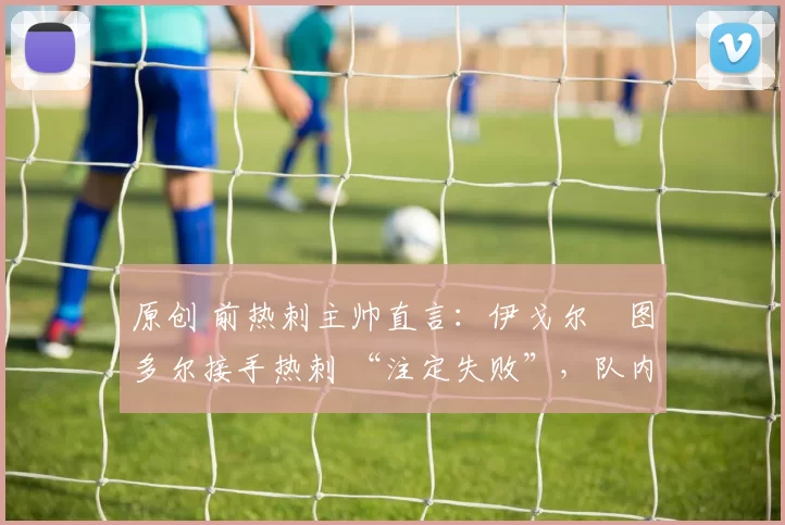 原创 前热刺主帅直言：伊戈尔・图多尔接手热刺 “注定失败”，队内氛围 “ toxic 至极”