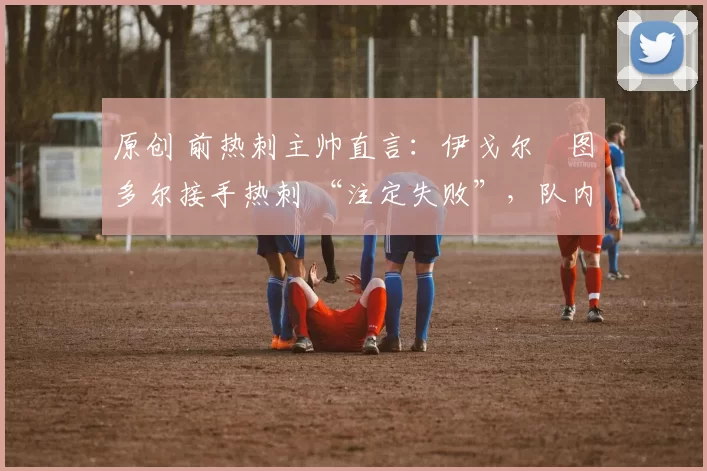 原创 前热刺主帅直言:伊戈尔・图多尔接手热刺 “注定失败”,队内氛围 “ toxic 至极”