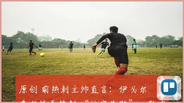 原创 前热刺主帅直言:伊戈尔・图多尔接手热刺 “注定失败”,队内氛围 “ toxic 至极”