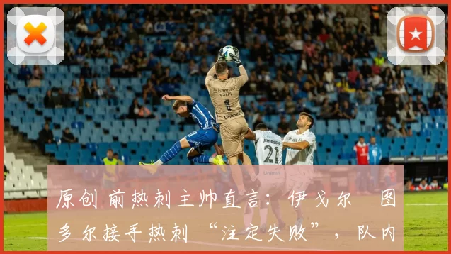 原创 前热刺主帅直言：伊戈尔・图多尔接手热刺 “注定失败”，队内氛围 “ toxic 至极”