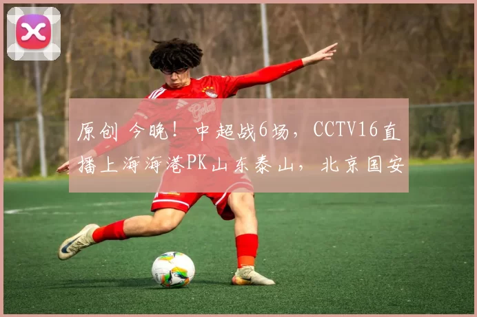 原创 今晚！中超战6场，CCTV16直播上海海港PK山东泰山，北京国安+成都蓉城客场作战