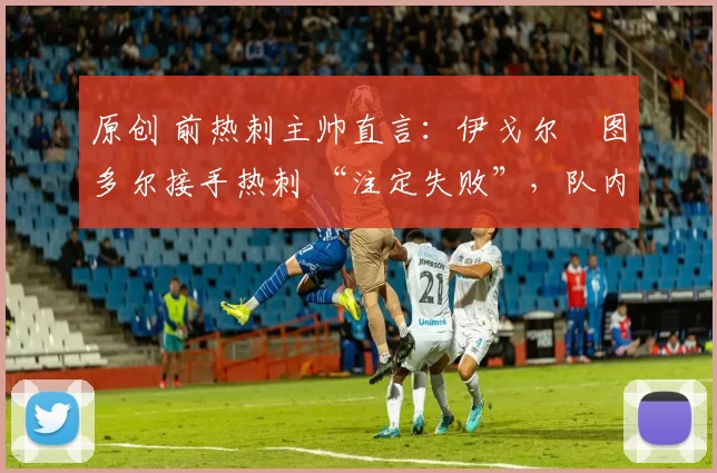 原创 前热刺主帅直言:伊戈尔・图多尔接手热刺 “注定失败”,队内氛围 “ toxic 至极”