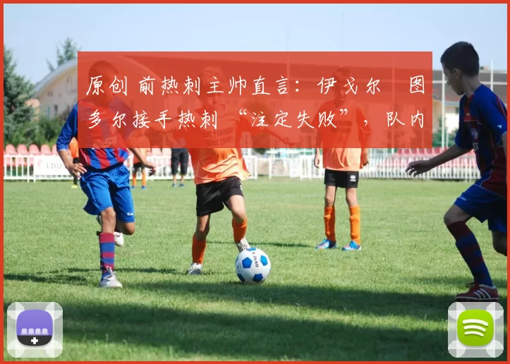 原创 前热刺主帅直言:伊戈尔・图多尔接手热刺 “注定失败”,队内氛围 “ toxic 至极”