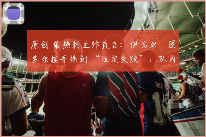 原创 前热刺主帅直言:伊戈尔・图多尔接手热刺 “注定失败”,队内氛围 “ toxic 至极”