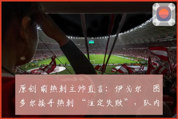 原创 前热刺主帅直言:伊戈尔・图多尔接手热刺 “注定失败”,队内氛围 “ toxic 至极”