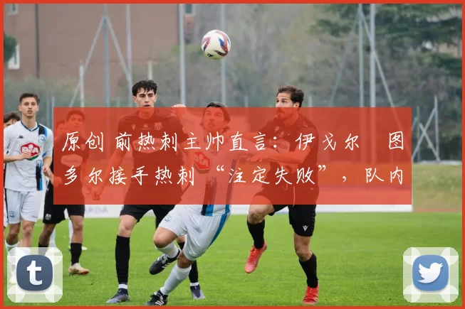 原创 前热刺主帅直言:伊戈尔・图多尔接手热刺 “注定失败”,队内氛围 “ toxic 至极”