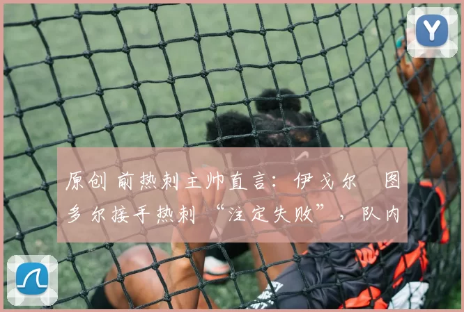 原创 前热刺主帅直言:伊戈尔・图多尔接手热刺 “注定失败”,队内氛围 “ toxic 至极”