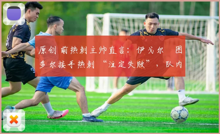 原创 前热刺主帅直言:伊戈尔・图多尔接手热刺 “注定失败”,队内氛围 “ toxic 至极”