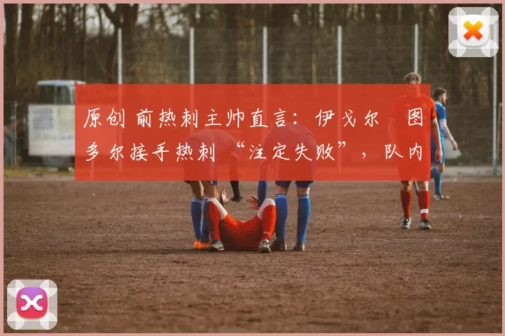 原创 前热刺主帅直言:伊戈尔・图多尔接手热刺 “注定失败”,队内氛围 “ toxic 至极”