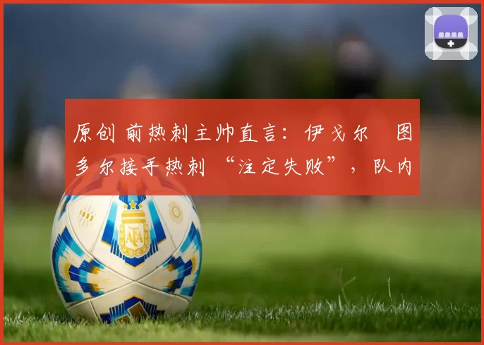 原创 前热刺主帅直言:伊戈尔・图多尔接手热刺 “注定失败”,队内氛围 “ toxic 至极”