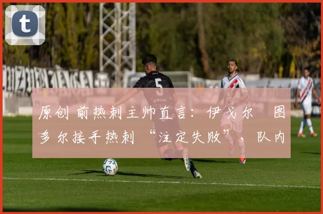 原创 前热刺主帅直言:伊戈尔・图多尔接手热刺 “注定失败”,队内氛围 “ toxic 至极”