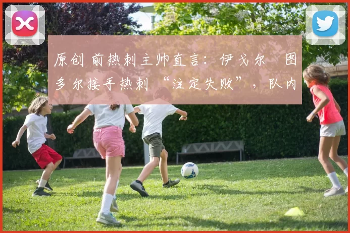 原创 前热刺主帅直言：伊戈尔・图多尔接手热刺 “注定失败”，队内氛围 “ toxic 至极”