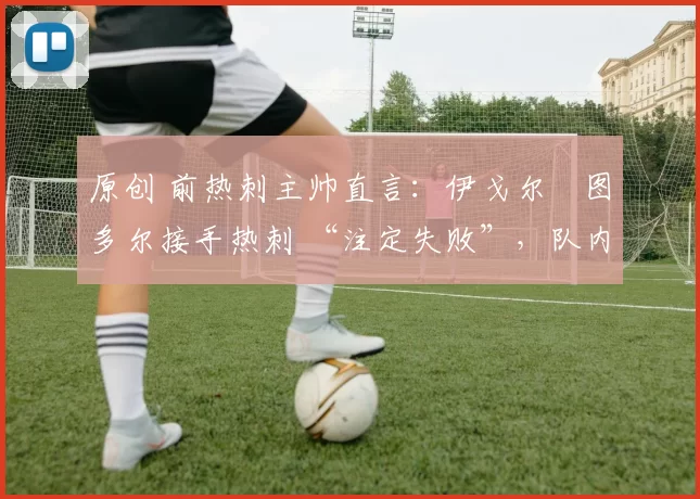 原创 前热刺主帅直言:伊戈尔・图多尔接手热刺 “注定失败”,队内氛围 “ toxic 至极”