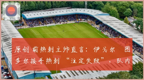 原创 前热刺主帅直言:伊戈尔・图多尔接手热刺 “注定失败”,队内氛围 “ toxic 至极”