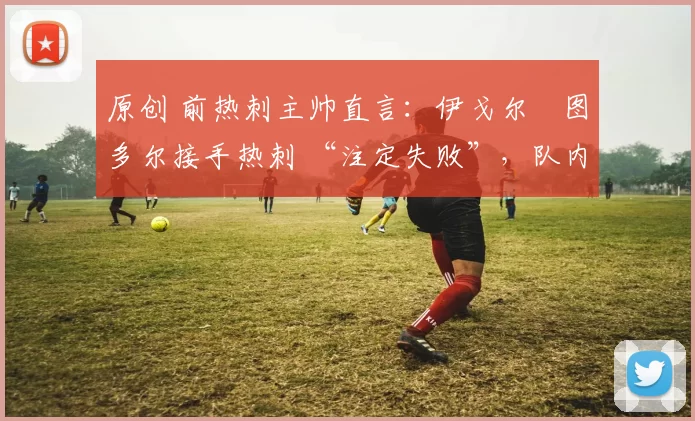 原创 前热刺主帅直言：伊戈尔・图多尔接手热刺 “注定失败”，队内氛围 “ toxic 至极”
