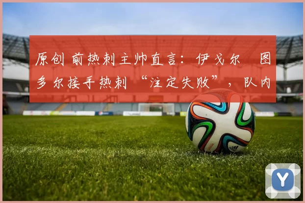 原创 前热刺主帅直言:伊戈尔・图多尔接手热刺 “注定失败”,队内氛围 “ toxic 至极”