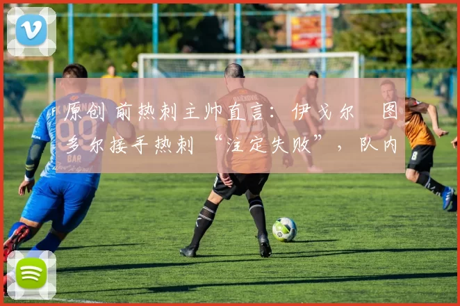 原创 前热刺主帅直言:伊戈尔・图多尔接手热刺 “注定失败”,队内氛围 “ toxic 至极”