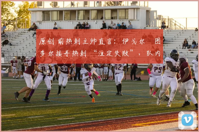 原创 前热刺主帅直言:伊戈尔・图多尔接手热刺 “注定失败”,队内氛围 “ toxic 至极”