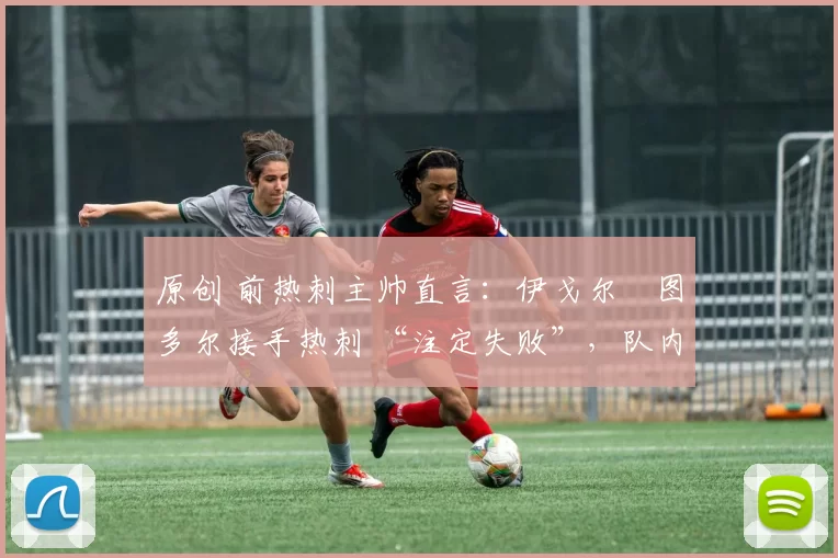 原创 前热刺主帅直言:伊戈尔・图多尔接手热刺 “注定失败”,队内氛围 “ toxic 至极”