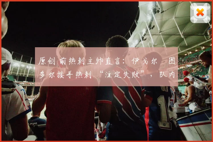 原创 前热刺主帅直言：伊戈尔・图多尔接手热刺 “注定失败”，队内氛围 “ toxic 至极”