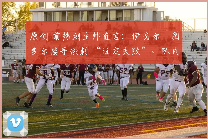 原创 前热刺主帅直言:伊戈尔・图多尔接手热刺 “注定失败”,队内氛围 “ toxic 至极”