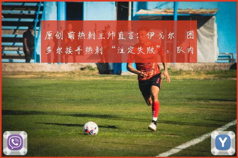 原创 前热刺主帅直言:伊戈尔・图多尔接手热刺 “注定失败”,队内氛围 “ toxic 至极”