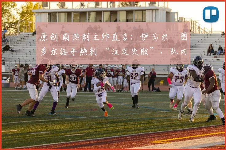原创 前热刺主帅直言：伊戈尔・图多尔接手热刺 “注定失败”，队内氛围 “ toxic 至极”