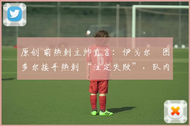 原创 前热刺主帅直言:伊戈尔・图多尔接手热刺 “注定失败”,队内氛围 “ toxic 至极”