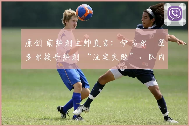 原创 前热刺主帅直言:伊戈尔・图多尔接手热刺 “注定失败”,队内氛围 “ toxic 至极”