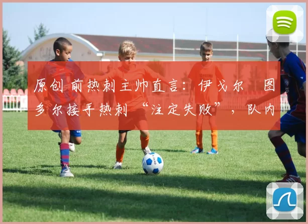 原创 前热刺主帅直言：伊戈尔・图多尔接手热刺 “注定失败”，队内氛围 “ toxic 至极”