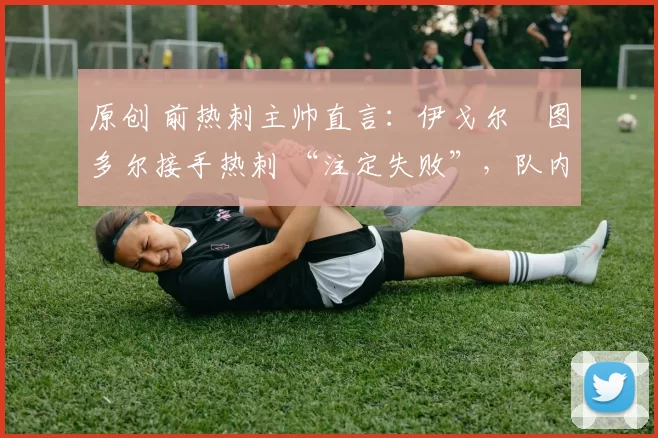 原创 前热刺主帅直言:伊戈尔・图多尔接手热刺 “注定失败”,队内氛围 “ toxic 至极”