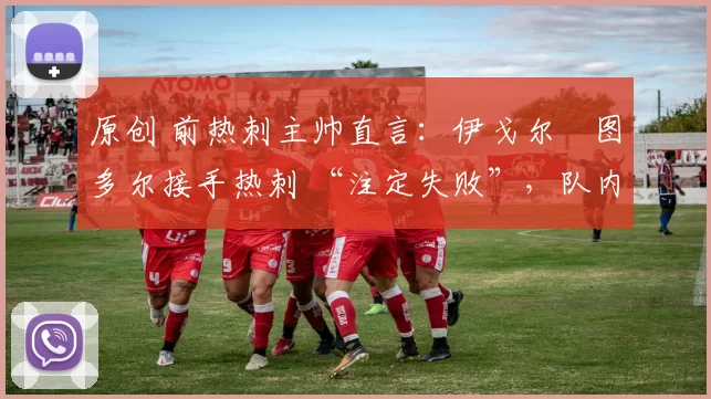 原创 前热刺主帅直言:伊戈尔・图多尔接手热刺 “注定失败”,队内氛围 “ toxic 至极”