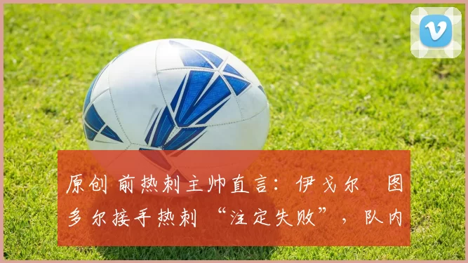 原创 前热刺主帅直言：伊戈尔・图多尔接手热刺 “注定失败”，队内氛围 “ toxic 至极”