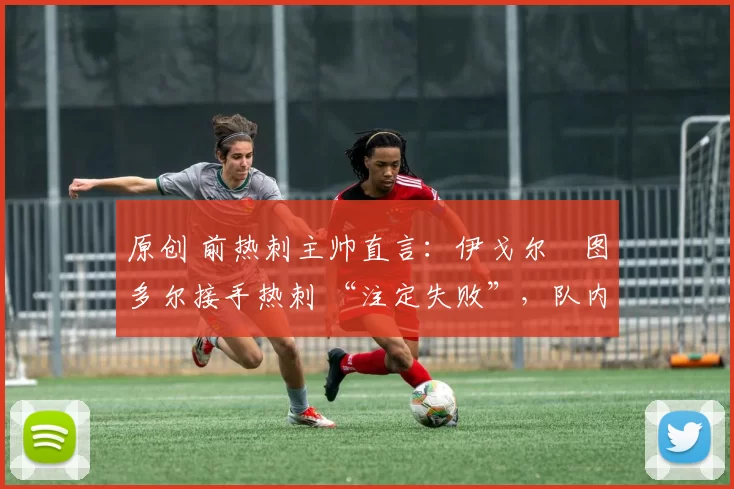 原创 前热刺主帅直言:伊戈尔・图多尔接手热刺 “注定失败”,队内氛围 “ toxic 至极”