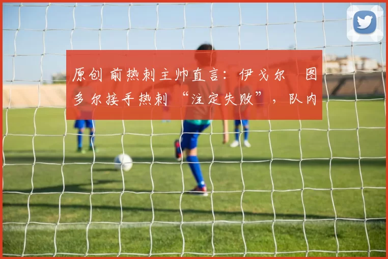 原创 前热刺主帅直言：伊戈尔・图多尔接手热刺 “注定失败”，队内氛围 “ toxic 至极”