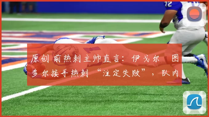 原创 前热刺主帅直言:伊戈尔・图多尔接手热刺 “注定失败”,队内氛围 “ toxic 至极”