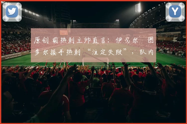 原创 前热刺主帅直言:伊戈尔・图多尔接手热刺 “注定失败”,队内氛围 “ toxic 至极”