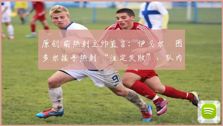 原创 前热刺主帅直言:伊戈尔・图多尔接手热刺 “注定失败”,队内氛围 “ toxic 至极”